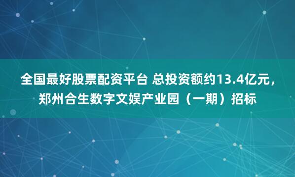 全国最好股票配资平台 总投资额约13.4亿元，郑州合生数字文娱产业园（一期）招标