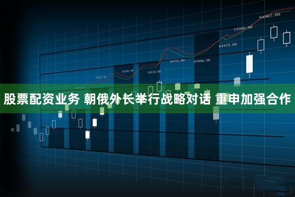 股票配资业务 朝俄外长举行战略对话 重申加强合作