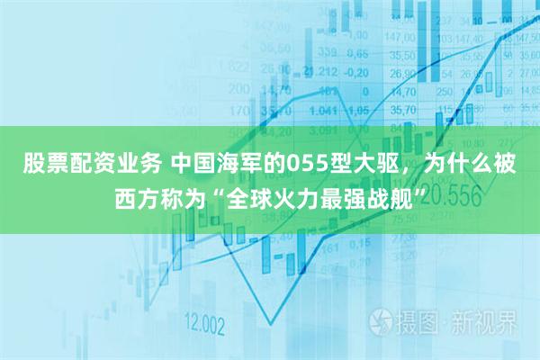 股票配资业务 中国海军的055型大驱，为什么被西方称为“全球火力最强战舰”