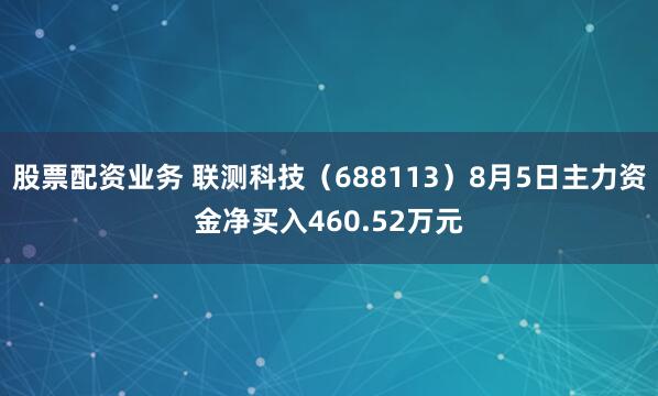 股票配资业务 联测科技（688113）8月5日主力资金净买入460.52万元