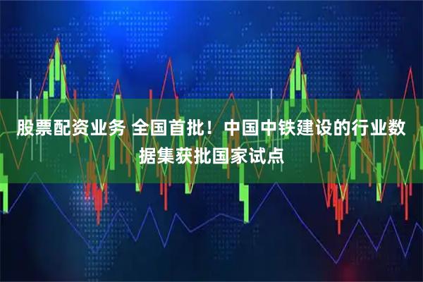 股票配资业务 全国首批！中国中铁建设的行业数据集获批国家试点