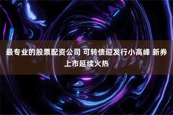最专业的股票配资公司 可转债迎发行小高峰 新券上市延续火热