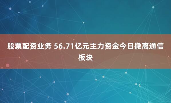 股票配资业务 56.71亿元主力资金今日撤离通信板块