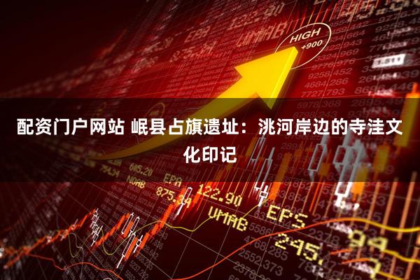 配资门户网站 岷县占旗遗址：洮河岸边的寺洼文化印记